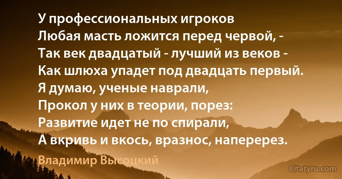 У профессиональных игроков
Любая масть ложится перед червой, -
Так век двадцатый - лучший из веков -
Как шлюха упадет под двадцать первый.
Я думаю, ученые наврали,
Прокол у них в теории, порез:
Развитие идет не по спирали,
А вкривь и вкось, вразнос, наперерез. (Владимир Высоцкий)