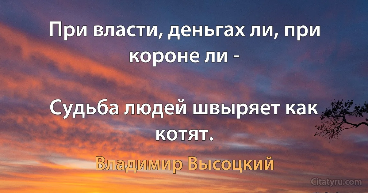 При власти, деньгах ли, при короне ли -

Судьба людей швыряет как котят. (Владимир Высоцкий)