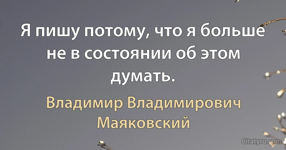 Я пишу потому, что я больше не в состоянии об этом думать. (Владимир Владимирович Маяковский)