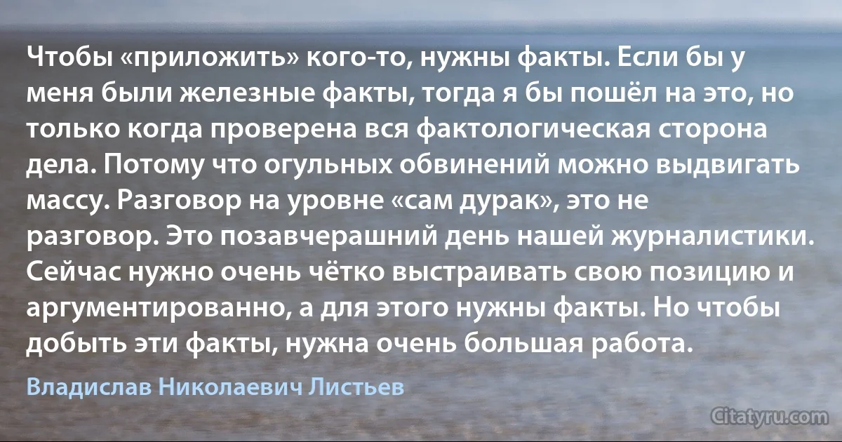 Чтобы «приложить» кого-то, нужны факты. Если бы у меня были железные факты, тогда я бы пошёл на это, но только когда проверена вся фактологическая сторона дела. Потому что огульных обвинений можно выдвигать массу. Разговор на уровне «сам дурак», это не разговор. Это позавчерашний день нашей журналистики. Сейчас нужно очень чётко выстраивать свою позицию и аргументированно, а для этого нужны факты. Но чтобы добыть эти факты, нужна очень большая работа. (Владислав Николаевич Листьев)