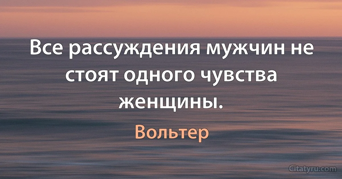 Все рассуждения мужчин не стоят одного чувства женщины. (Вольтер)