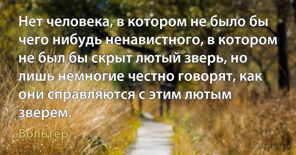 Нет человека, в котором не было бы чего нибудь ненавистного, в котором не был бы скрыт лютый зверь, но лишь немногие честно говорят, как они справляются с этим лютым зверем. (Вольтер)