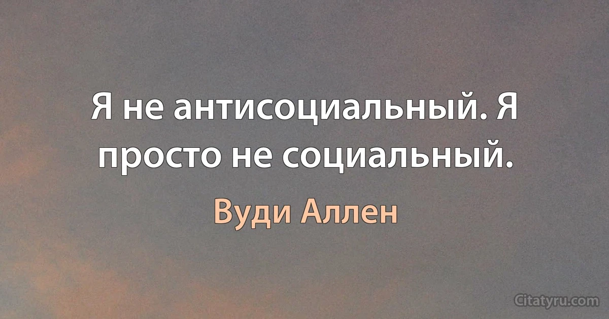 Я не антисоциальный. Я просто не социальный. (Вуди Аллен)