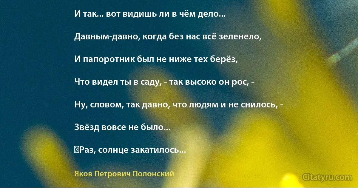 И так... вот видишь ли в чём дело...

Давным-давно, когда без нас всё зеленело,

И папоротник был не ниже тех берёз,

Что видел ты в саду, - так высоко он рос, -

Ну, словом, так давно, что людям и не снилось, -

Звёзд вовсе не было...

‎Раз, солнце закатилось... (Яков Петрович Полонский)