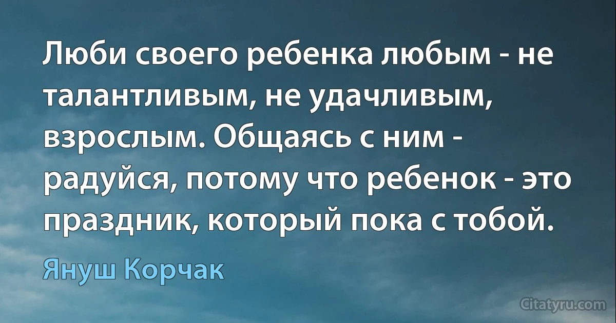 Люби своего ребенка любым - не талантливым, не удачливым, взрослым. Общаясь с ним - радуйся, потому что ребенок - это праздник, который пока с тобой. (Януш Корчак)