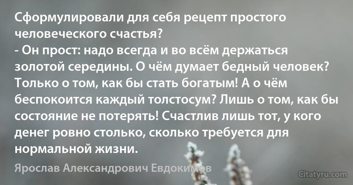 Сформулировали для себя рецепт простого человеческого счастья?
- Он прост: надо всегда и во всём держаться золотой середины. О чём думает бедный человек? Только о том, как бы стать богатым! А о чём беспокоится каждый толстосум? Лишь о том, как бы состояние не потерять! Счастлив лишь тот, у кого денег ровно столько, сколько требуется для нормальной жизни. (Ярослав Александрович Евдокимов)