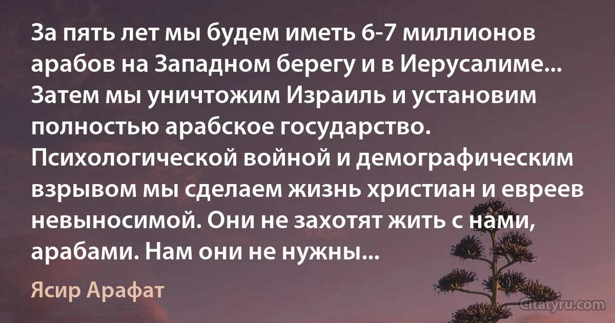 За пять лет мы будем иметь 6-7 миллионов арабов на Западном берегу и в Иерусалиме... Затем мы уничтожим Израиль и установим полностью арабское государство. Психологической войной и демографическим взрывом мы сделаем жизнь христиан и евреев невыносимой. Они не захотят жить с нами, арабами. Нам они не нужны... (Ясир Арафат)