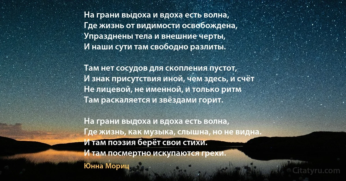 На грани выдоха и вдоха есть волна, 
Где жизнь от видимости освобождена, 
Упразднены тела и внешние черты, 
И наши сути там свободно разлиты.

Там нет сосудов для скопления пустот, 
И знак присутствия иной, чем здесь, и счёт 
Не лицевой, не именной, и только ритм 
Там раскаляется и звёздами горит.

На грани выдоха и вдоха есть волна, 
Где жизнь, как музыка, слышна, но не видна. 
И там поэзия берёт свои стихи. 
И там посмертно искупаются грехи. (Юнна Мориц)