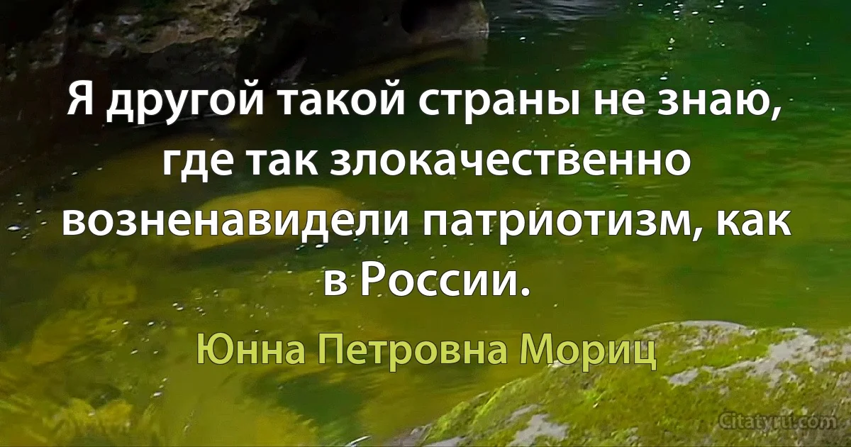 Я другой такой страны не знаю, где так злокачественно возненавидели патриотизм, как в России. (Юнна Петровна Мориц)