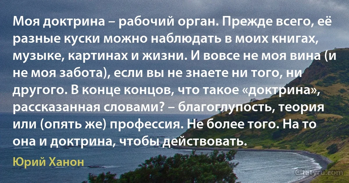 Моя доктрина – рабочий орган. Прежде всего, её разные куски можно наблюдать в моих книгах, музыке, картинах и жизни. И вовсе не моя вина (и не моя забота), если вы не знаете ни того, ни другого. В конце концов, что такое «доктрина», рассказанная словами? – благоглупость, теория или (опять же) профессия. Не более того. На то она и доктрина, чтобы действовать. (Юрий Ханон)