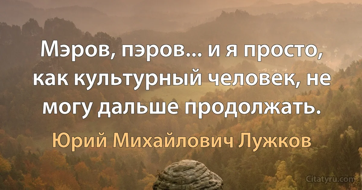 Мэров, пэров... и я просто, как культурный человек, не могу дальше продолжать. (Юрий Михайлович Лужков)