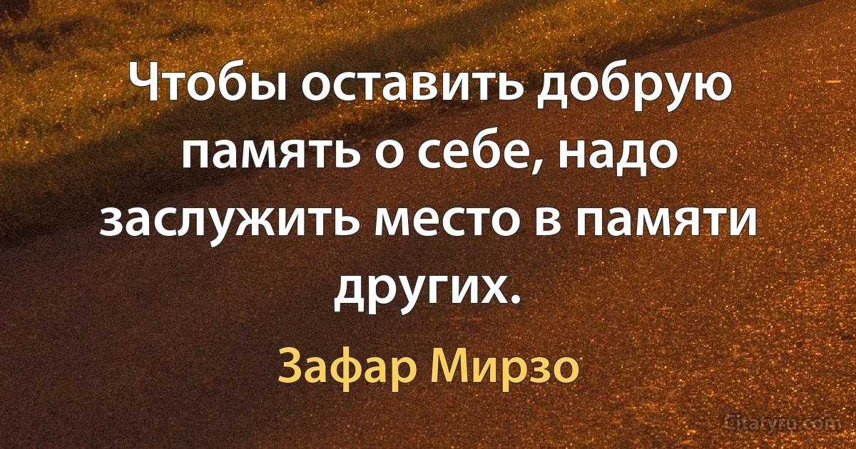 Чтобы оставить добрую память о себе, надо заслужить место в памяти других. (Зафар Мирзо)