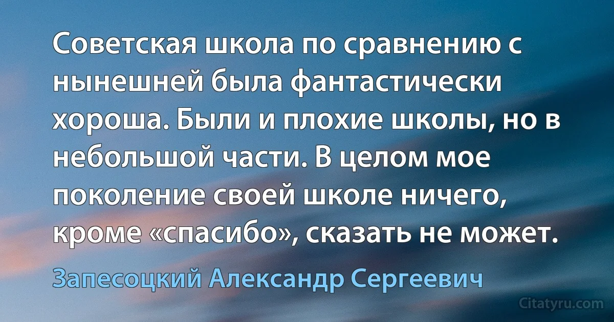 Советская школа по сравнению с нынешней была фантастически хороша. Были и плохие школы, но в небольшой части. В целом мое поколение своей школе ничего, кроме «спасибо», сказать не может. (Запесоцкий Александр Сергеевич)