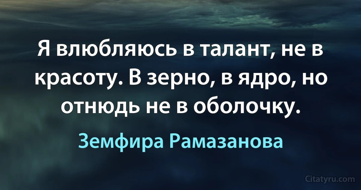 Я влюбляюсь в талант, не в красоту. В зерно, в ядро, но отнюдь не в оболочку. (Земфира Рамазанова)