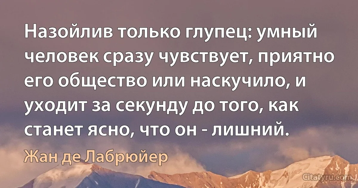 Назойлив только глупец: умный человек сразу чувствует, приятно его общество или наскучило, и уходит за секунду до того, как станет ясно, что он - лишний. (Жан де Лабрюйер)