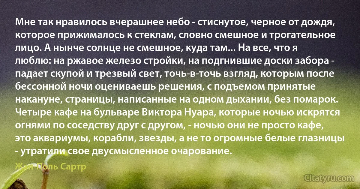 Мне так нравилось вчерашнее небо - стиснутое, черное от дождя, которое прижималось к стеклам, словно смешное и трогательное лицо. А нынче солнце не смешное, куда там... На все, что я люблю: на ржавое железо стройки, на подгнившие доски забора - падает скупой и трезвый свет, точь-в-точь взгляд, которым после бессонной ночи оцениваешь решения, с подъемом принятые накануне, страницы, написанные на одном дыхании, без помарок. Четыре кафе на бульваре Виктора Нуара, которые ночью искрятся огнями по соседству друг с другом, - ночью они не просто кафе, это аквариумы, корабли, звезды, а не то огромные белые глазницы - утратили свое двусмысленное очарование. (Жан-Поль Сартр)