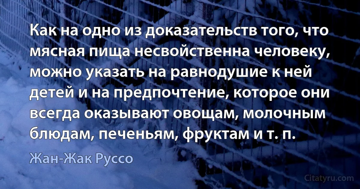 Как на одно из доказательств того, что мясная пища несвойственна человеку, можно указать на равнодушие к ней детей и на предпочтение, которое они всегда оказывают овощам, молочным блюдам, печеньям, фруктам и т. п. (Жан-Жак Руссо)