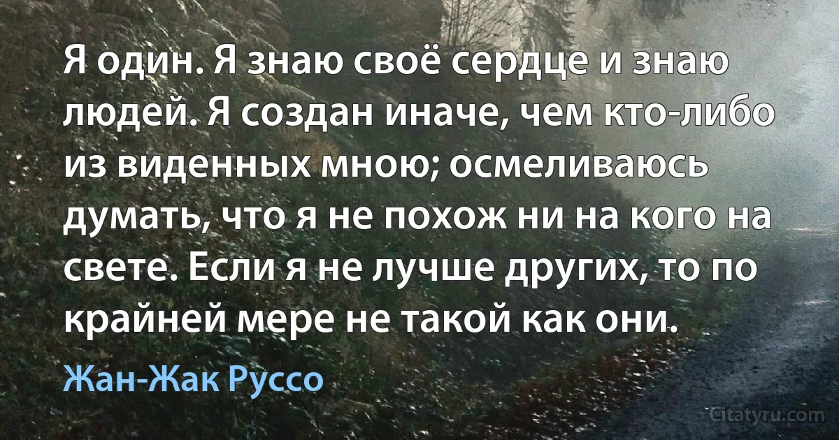 Я один. Я знаю своё сердце и знаю людей. Я создан иначе, чем кто-либо из виденных мною; осмеливаюсь думать, что я не похож ни на кого на свете. Если я не лучше других, то по крайней мере не такой как они. (Жан-Жак Руссо)