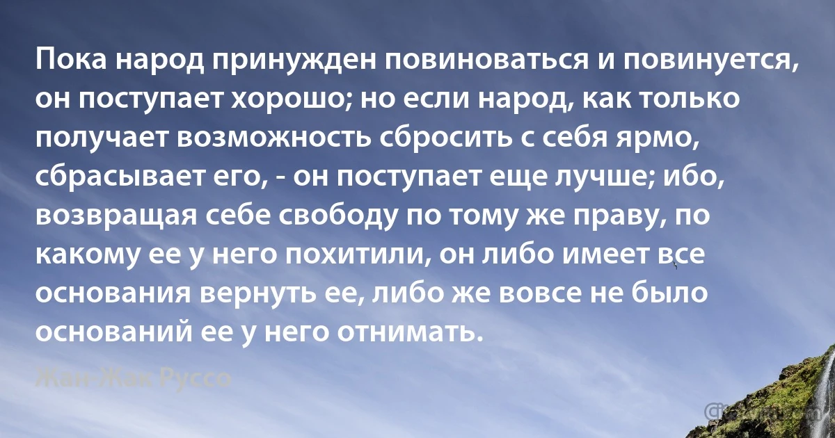 Пока народ принужден повиноваться и повинуется, он поступает хорошо; но если народ, как только получает возможность сбросить с себя ярмо, сбрасывает его, - он поступает еще лучше; ибо, возвращая себе свободу по тому же праву, по какому ее у него похитили, он либо имеет все основания вернуть ее, либо же вовсе не было оснований ее у него отнимать. (Жан-Жак Руссо)