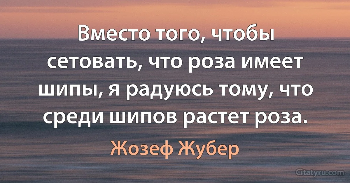 Вместо того, чтобы сетовать, что роза имеет шипы, я радуюсь тому, что среди шипов растет роза. (Жозеф Жубер)