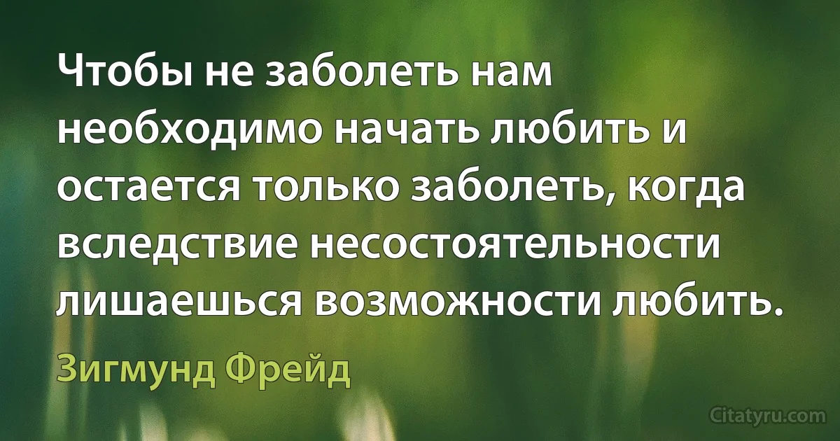 Чтобы не заболеть нам необходимо начать любить и остается только заболеть, когда вследствие несостоятельности лишаешься возможности любить. (Зигмунд Фрейд)