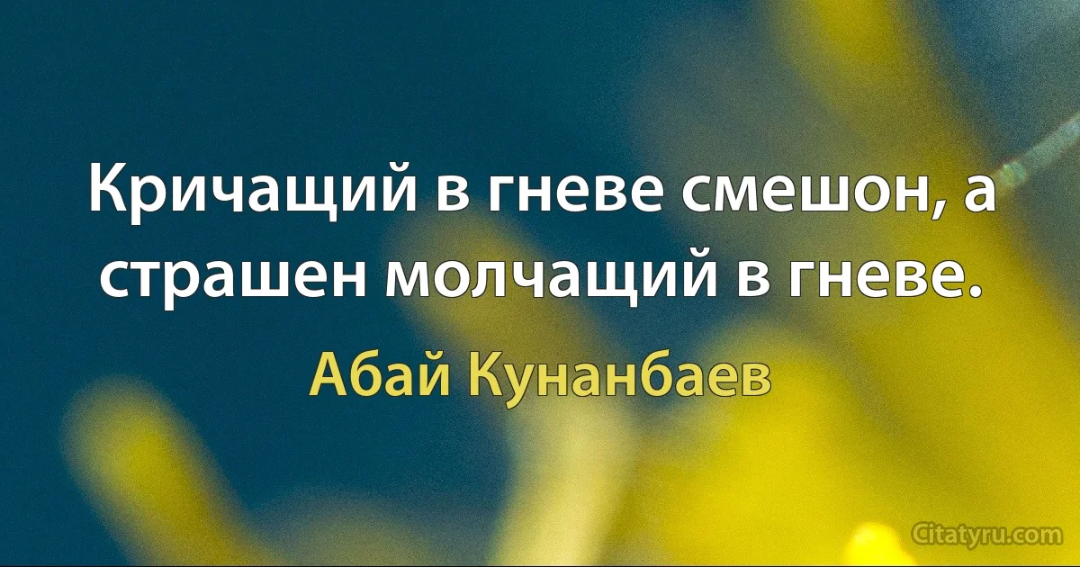 Кричащий в гневе смешон, а страшен молчащий в гневе. (Абай Кунанбаев)