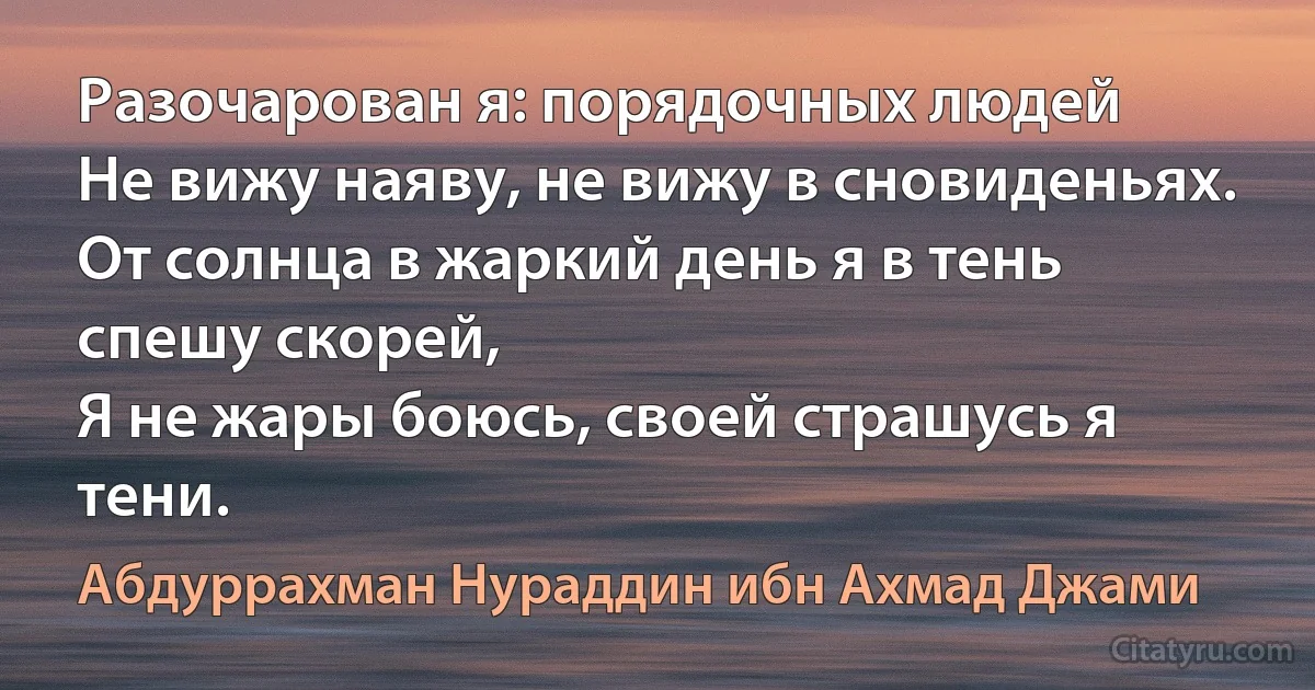 Разочарован я: порядочных людей
Не вижу наяву, не вижу в сновиденьях.
От солнца в жаркий день я в тень спешу скорей,
Я не жары боюсь, своей страшусь я тени. (Абдуррахман Нураддин ибн Ахмад Джами)