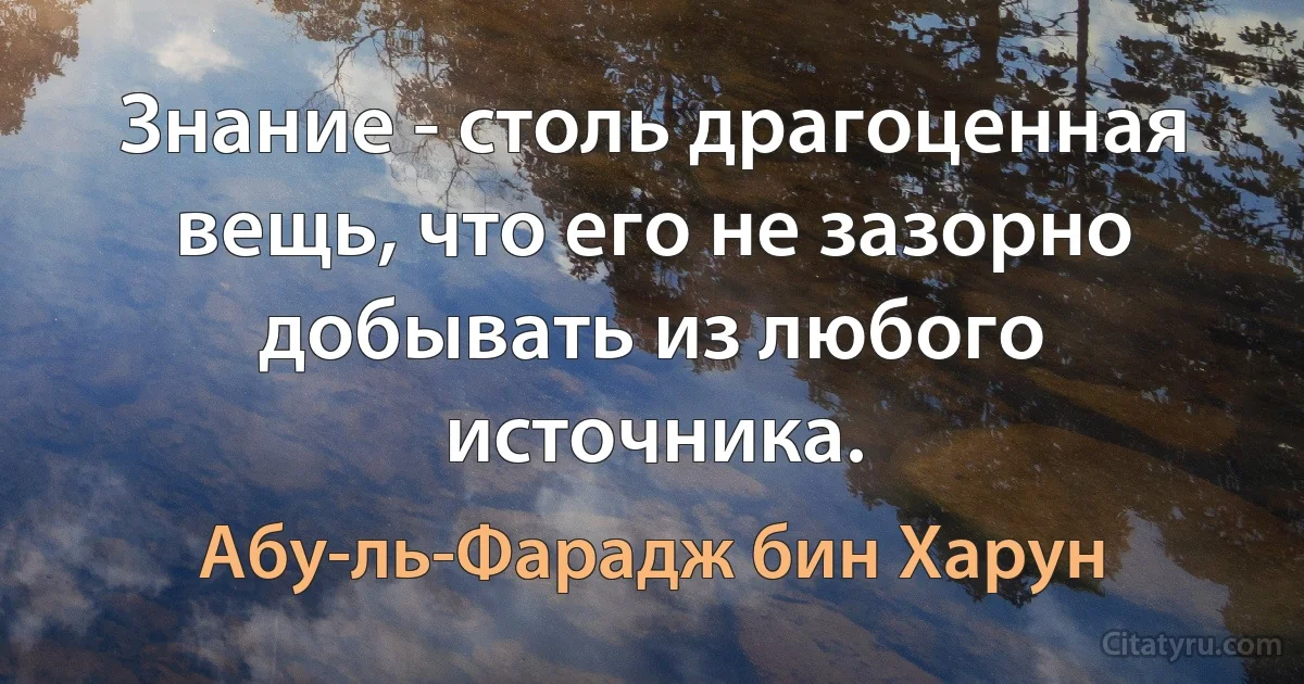 Знание - столь драгоценная вещь, что его не зазорно добывать из любого источника. (Абу-ль-Фарадж бин Харун)