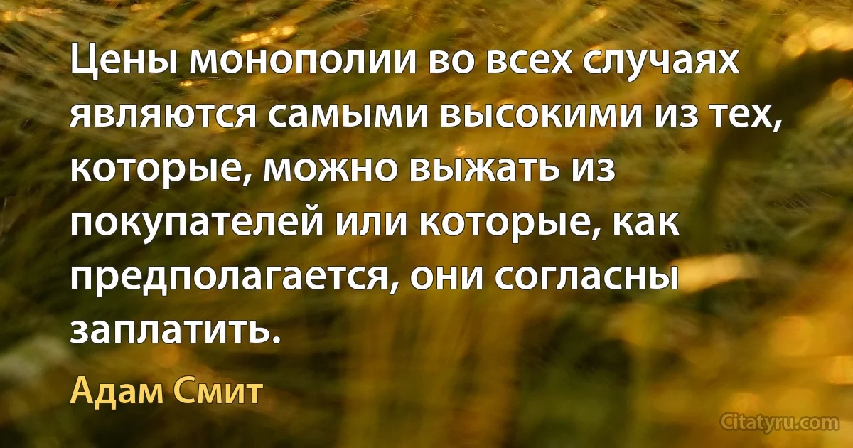 Цены монополии во всех случаях являются самыми высокими из тех, которые, можно выжать из покупателей или которые, как предполагается, они согласны заплатить. (Адам Смит)