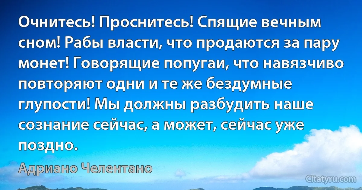 Очнитесь! Проснитесь! Спящие вечным сном! Рабы власти, что продаются за пару монет! Говорящие попугаи, что навязчиво повторяют одни и те же бездумные глупости! Мы должны разбудить наше сознание сейчас, а может, сейчас уже поздно. (Адриано Челентано)