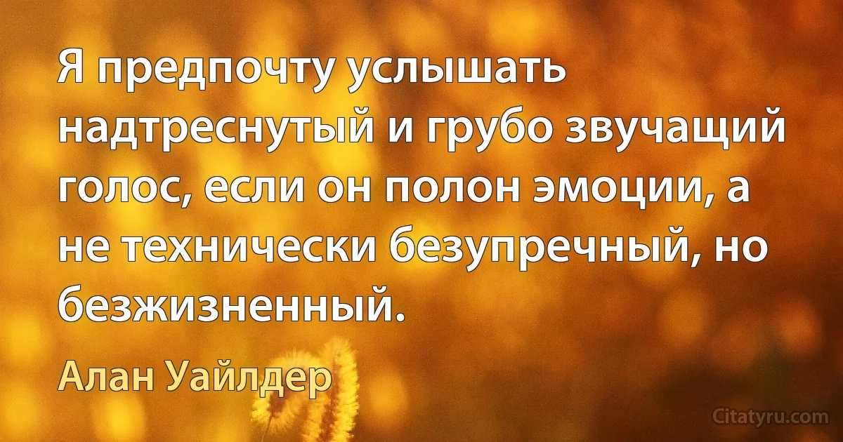 Я предпочту услышать надтреснутый и грубо звучащий голос, если он полон эмоции, а не технически безупречный, но безжизненный. (Алан Уайлдер)