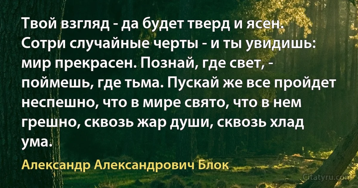 Твой взгляд - да будет тверд и ясен. Сотри случайные черты - и ты увидишь: мир прекрасен. Познай, где свет, - поймешь, где тьма. Пускай же все пройдет неспешно, что в мире свято, что в нем грешно, сквозь жар души, сквозь хлад ума. (Александр Александрович Блок)