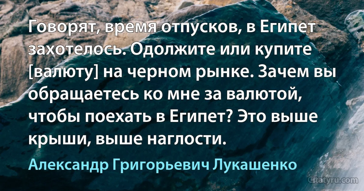 Говорят, время отпусков, в Египет захотелось. Одолжите или купите [валюту] на черном рынке. Зачем вы обращаетесь ко мне за валютой, чтобы поехать в Египет? Это выше крыши, выше наглости. (Александр Григорьевич Лукашенко)