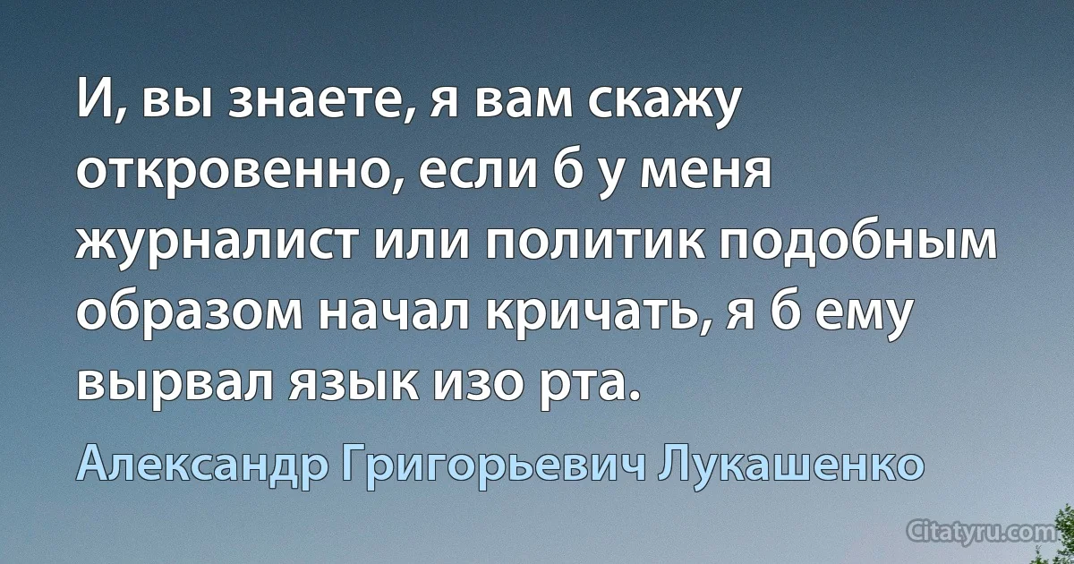 И, вы знаете, я вам скажу откровенно, если б у меня журналист или политик подобным образом начал кричать, я б ему вырвал язык изо рта. (Александр Григорьевич Лукашенко)