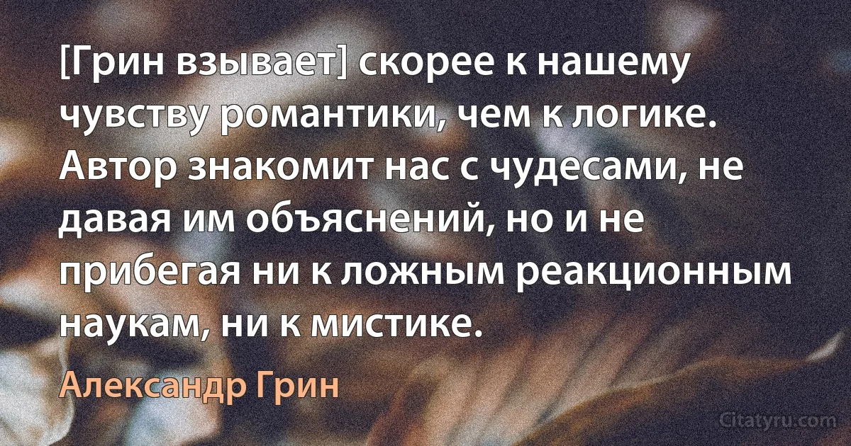 [Грин взывает] скорее к нашему чувству романтики, чем к логике. Автор знакомит нас с чудесами, не давая им объяснений, но и не прибегая ни к ложным реакционным наукам, ни к мистике. (Александр Грин)