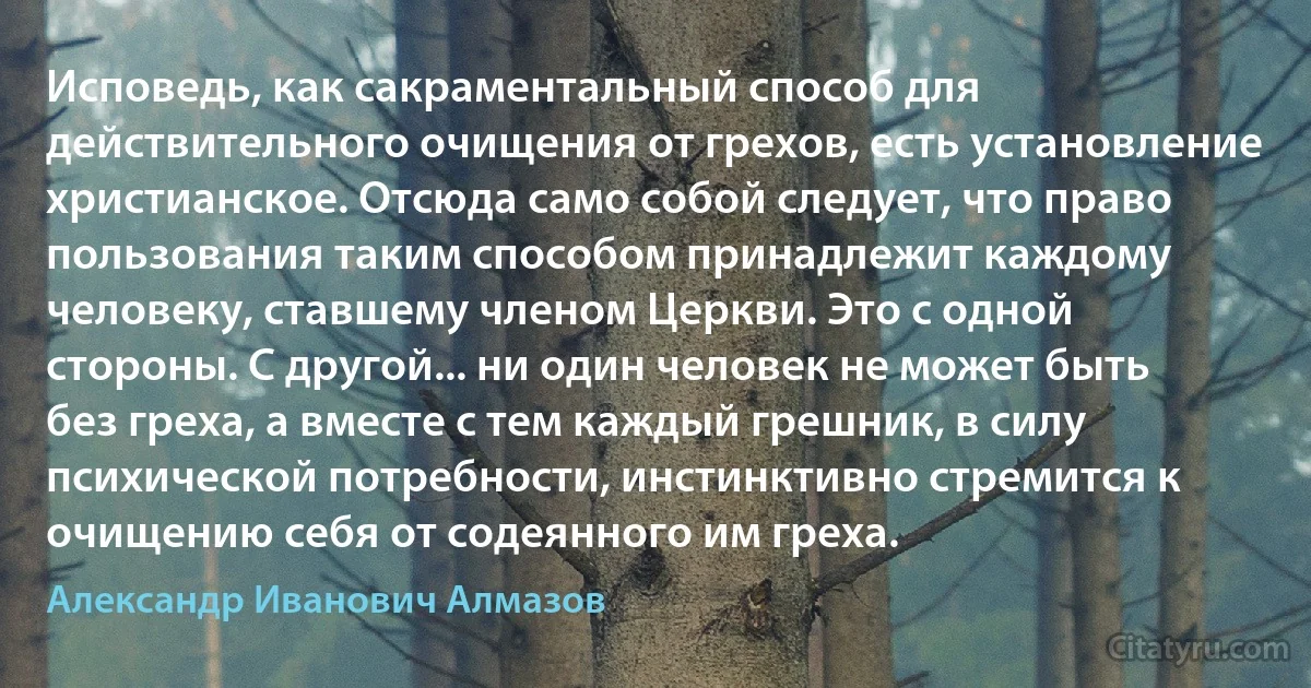 Исповедь, как сакраментальный способ для действительного очищения от грехов, есть установление христианское. Отсюда само собой следует, что право пользования таким способом принадлежит каждому человеку, ставшему членом Церкви. Это с одной стороны. С другой... ни один человек не может быть без греха, а вместе с тем каждый грешник, в силу психической потребности, инстинктивно стремится к очищению себя от содеянного им греха. (Александр Иванович Алмазов)