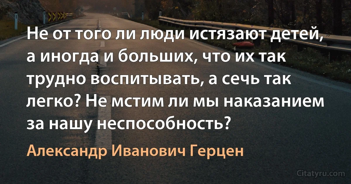 Не от того ли люди истязают детей, а иногда и больших, что их так трудно воспитывать, а сечь так легко? Не мстим ли мы наказанием за нашу неспособность? (Александр Иванович Герцен)