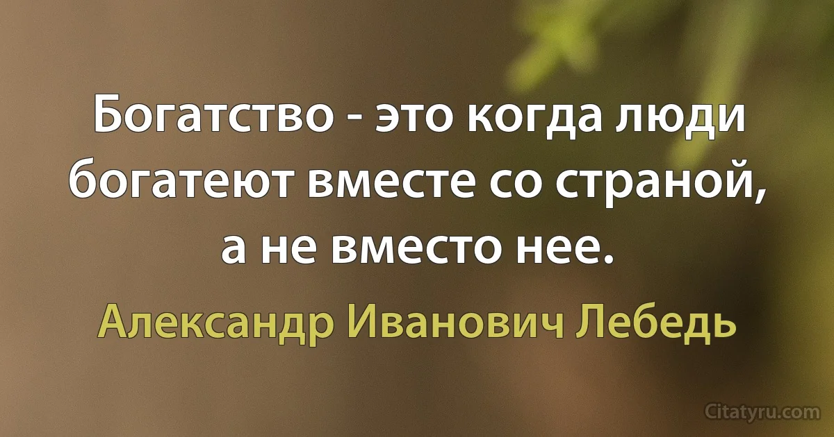 Богатство - это когда люди богатеют вместе со страной, а не вместо нее. (Александр Иванович Лебедь)