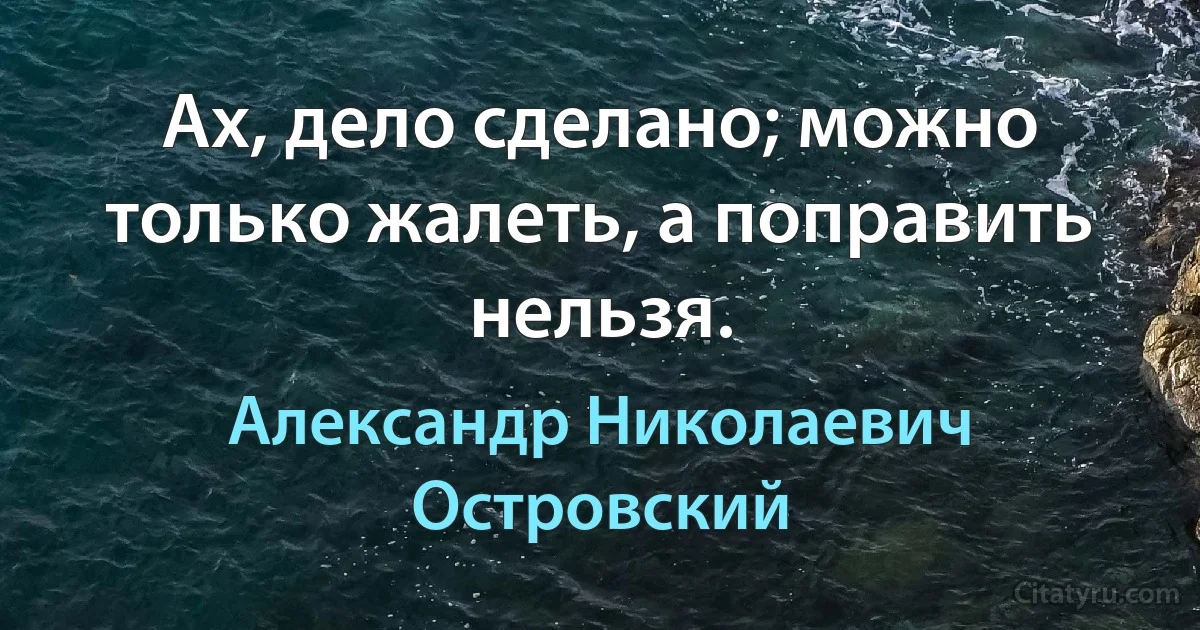 Ах, дело сделано; можно только жалеть, а поправить нельзя. (Александр Николаевич Островский)