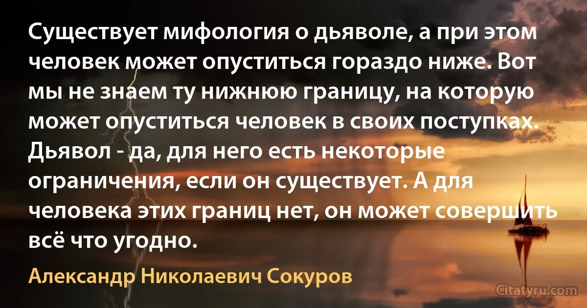 Существует мифология о дьяволе, а при этом человек может опуститься гораздо ниже. Вот мы не знаем ту нижнюю границу, на которую может опуститься человек в своих поступках. Дьявол - да, для него есть некоторые ограничения, если он существует. А для человека этих границ нет, он может совершить всё что угодно. (Александр Николаевич Сокуров)