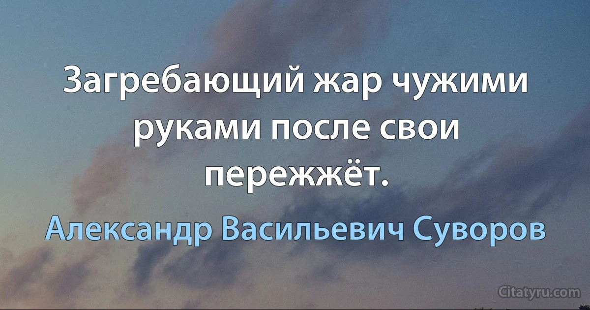 Загребающий жар чужими руками после свои пережжёт. (Александр Васильевич Суворов)