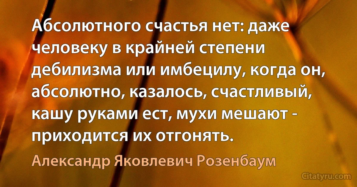 Абсолютного счастья нет: даже человеку в крайней степени дебилизма или имбецилу, когда он, абсолютно, казалось, счастливый, кашу руками ест, мухи мешают - приходится их отгонять. (Александр Яковлевич Розенбаум)