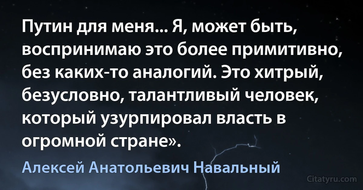 Путин для меня... Я, может быть, воспринимаю это более примитивно, без каких-то аналогий. Это хитрый, безусловно, талантливый человек, который узурпировал власть в огромной стране». (Алексей Анатольевич Навальный)