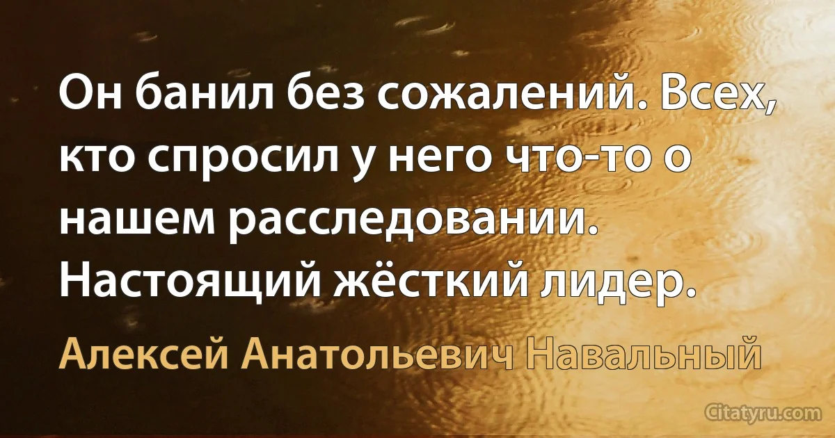 Он банил без сожалений. Всех, кто спросил у него что-то о нашем расследовании. Настоящий жёсткий лидер. (Алексей Анатольевич Навальный)