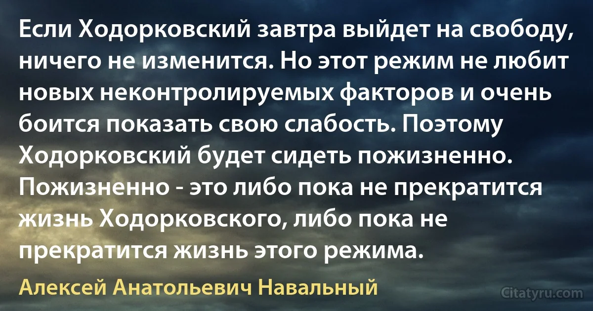 Если Ходорковский завтра выйдет на свободу, ничего не изменится. Но этот режим не любит новых неконтролируемых факторов и очень боится показать свою слабость. Поэтому Ходорковский будет сидеть пожизненно. Пожизненно - это либо пока не прекратится жизнь Ходорковского, либо пока не прекратится жизнь этого режима. (Алексей Анатольевич Навальный)