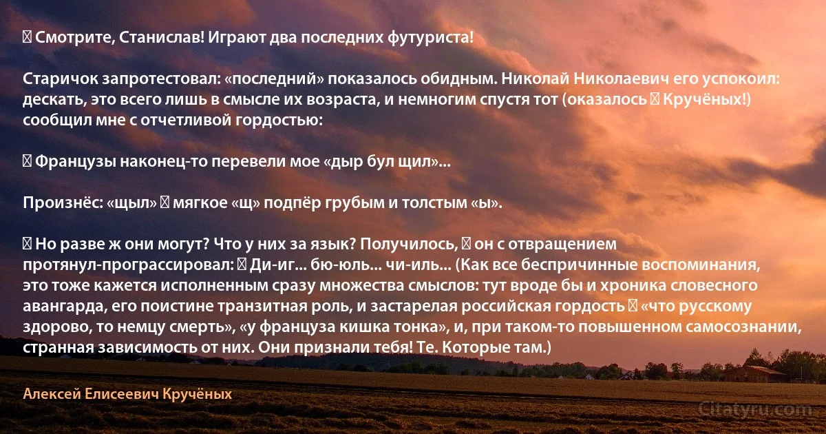 ― Смотрите, Станислав! Играют два последних футуриста!

Старичок запротестовал: «последний» показалось обидным. Николай Николаевич его успокоил: дескать, это всего лишь в смысле их возраста, и немногим спустя тот (оказалось ― Кручёных!) сообщил мне с отчетливой гордостью:

― Французы наконец-то перевели мое «дыр бул щил»...

Произнёс: «щыл» ― мягкое «щ» подпёр грубым и толстым «ы».

― Но разве ж они могут? Что у них за язык? Получилось, ― он с отвращением протянул-програссировал: ― Ди-иг... бю-юль... чи-иль... (Как все беспричинные воспоминания, это тоже кажется исполненным сразу множества смыслов: тут вроде бы и хроника словесного авангарда, его поистине транзитная роль, и застарелая российская гордость ― «что русскому здорово, то немцу смерть», «у француза кишка тонка», и, при таком-то повышенном самосознании, странная зависимость от них. Они признали тебя! Те. Которые там.) (Алексей Елисеевич Кручёных)