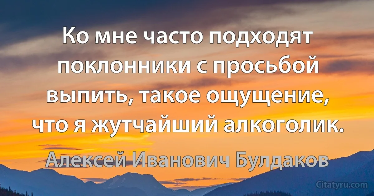 Ко мне часто подходят поклонники с просьбой выпить, такое ощущение, что я жутчайший алкоголик. (Алексей Иванович Булдаков)