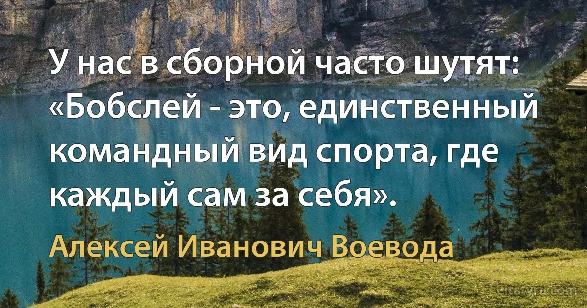 У нас в сборной часто шутят: «Бобслей - это, единственный командный вид спорта, где каждый сам за себя». (Алексей Иванович Воевода)