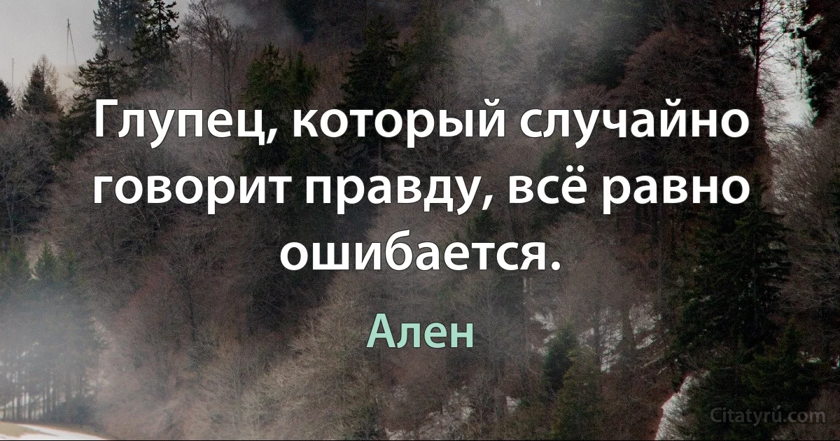 Глупец, который случайно говорит правду, всё равно ошибается. (Ален)