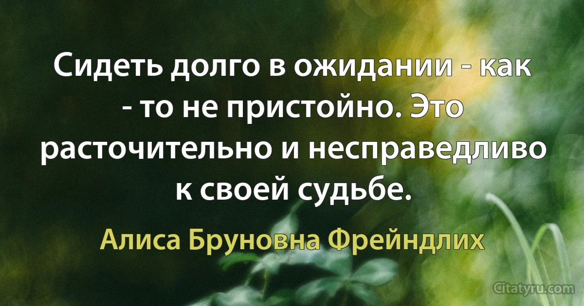 Сидеть долго в ожидании - как - то не пристойно. Это расточительно и несправедливо к своей судьбе. (Алиса Бруновна Фрейндлих)